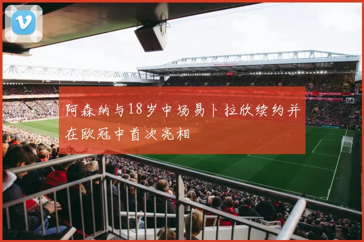 阿森纳与18岁中场易卜拉欣续约并在欧冠中首次亮相