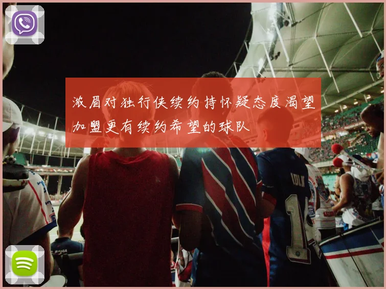 浓眉对独行侠续约持怀疑态度渴望加盟更有续约希望的球队