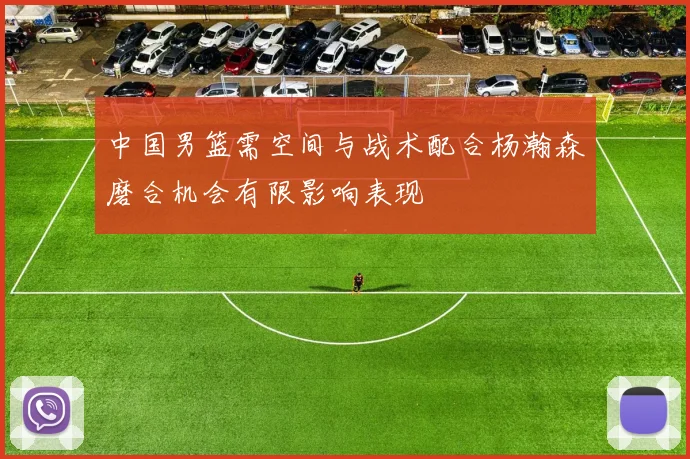 中国男篮需空间与战术配合杨瀚森磨合机会有限影响表现
