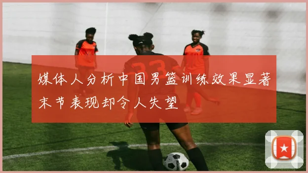 媒体人分析中国男篮训练效果显著末节表现却令人失望