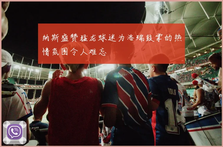 纳斯盛赞猛龙球迷为洛瑞鼓掌的热情氛围令人难忘