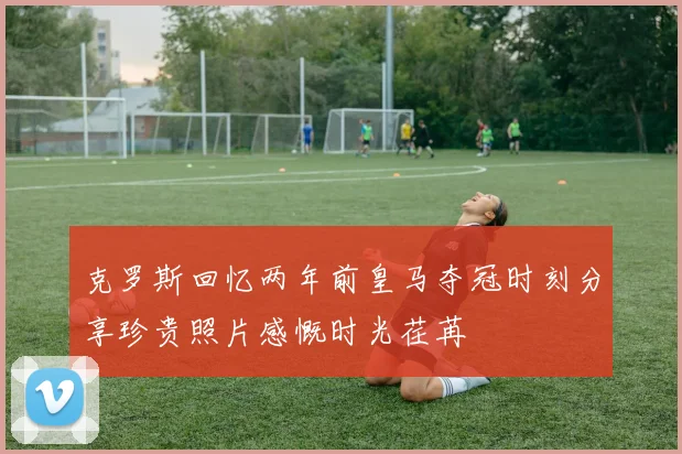 克罗斯回忆两年前皇马夺冠时刻分享珍贵照片感慨时光荏苒