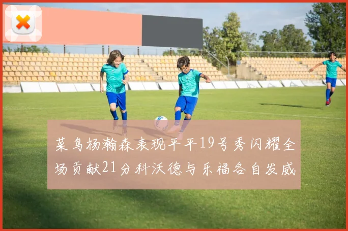 菜鸟杨瀚森表现平平19号秀闪耀全场贡献21分科沃德与乐福各自发威
