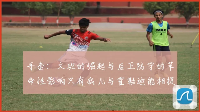 手套：文班的崛起与后卫防守的革命性影响只有我儿与霍勒迪能相提并论