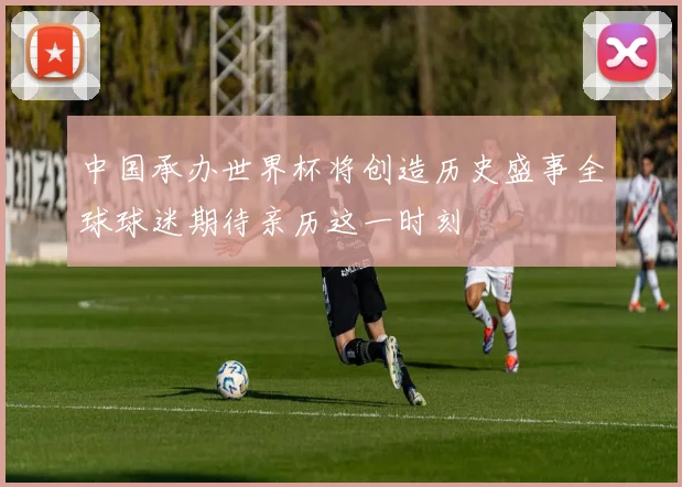 中国承办世界杯将创造历史盛事全球球迷期待亲历这一时刻