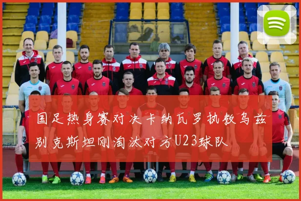 国足热身赛对决卡纳瓦罗执教乌兹别克斯坦刚淘汰对方U23球队