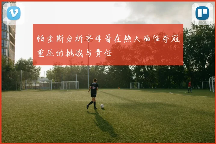 帕金斯分析字母哥在热火面临夺冠重压的挑战与责任