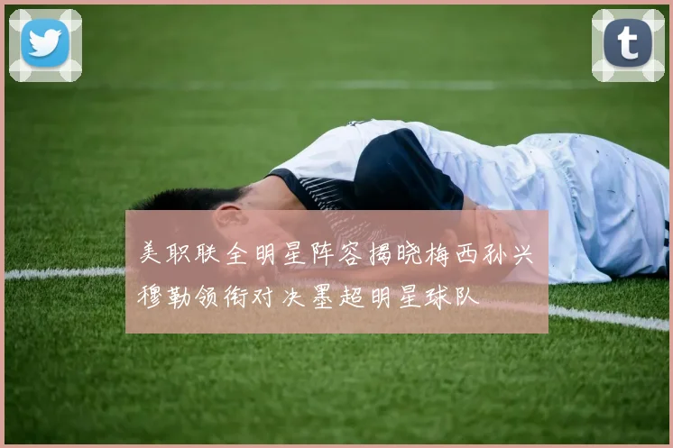 美职联全明星阵容揭晓梅西孙兴慜穆勒领衔对决墨超明星球队