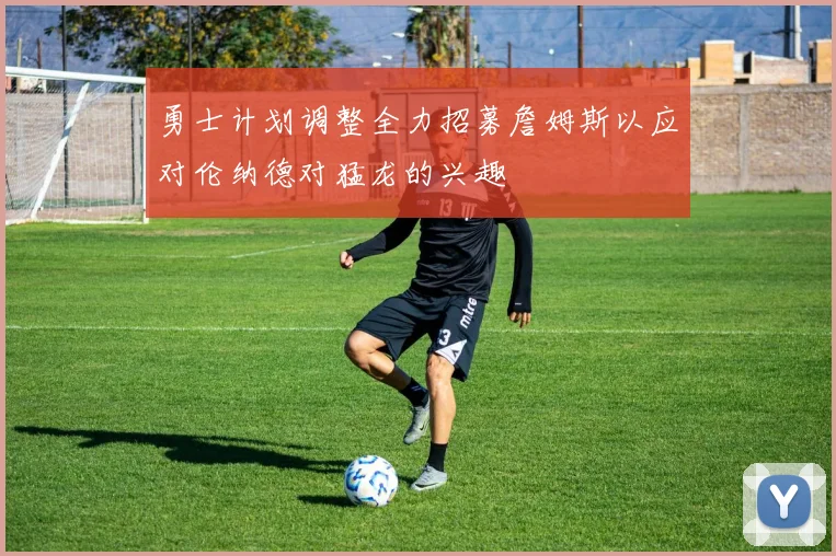 勇士计划调整全力招募詹姆斯以应对伦纳德对猛龙的兴趣