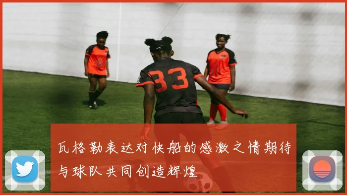 瓦格勒表达对快船的感激之情期待与球队共同创造辉煌