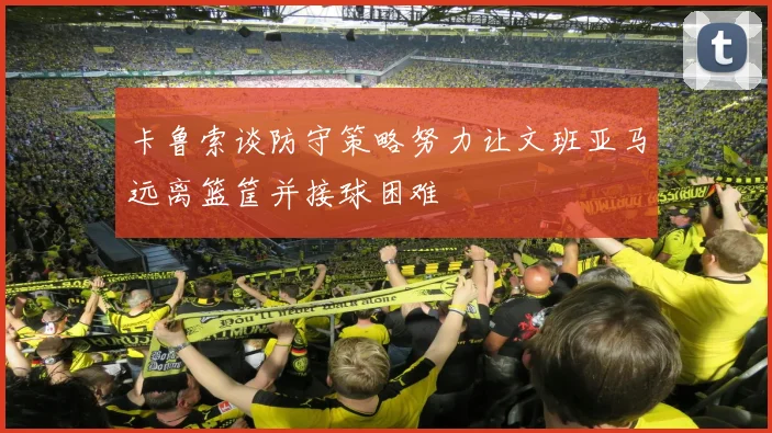 卡鲁索谈防守策略努力让文班亚马远离篮筐并接球困难