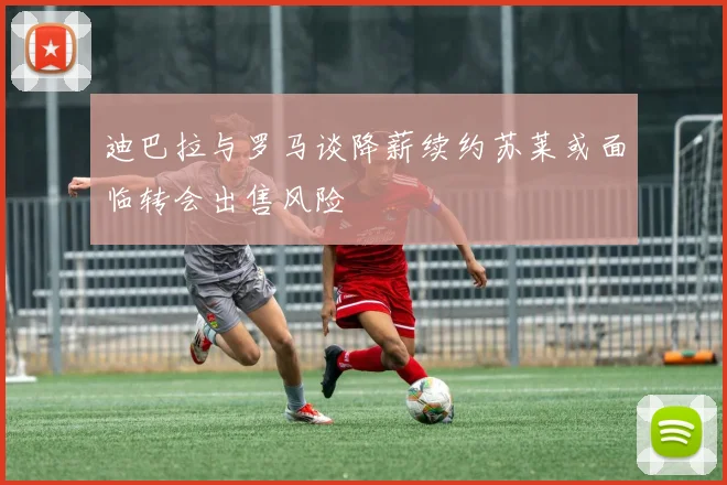 迪巴拉与罗马谈降薪续约苏莱或面临转会出售风险