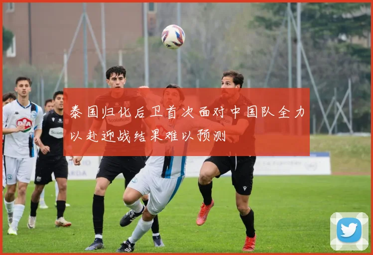 泰国归化后卫首次面对中国队全力以赴迎战结果难以预测