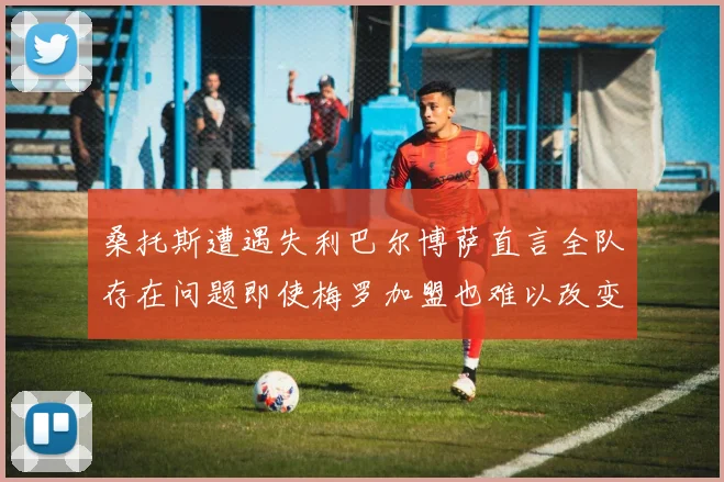 桑托斯遭遇失利巴尔博萨直言全队存在问题即使梅罗加盟也难以改变