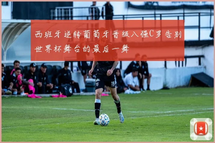 西班牙逆转葡萄牙晋级八强C罗告别世界杯舞台的最后一舞