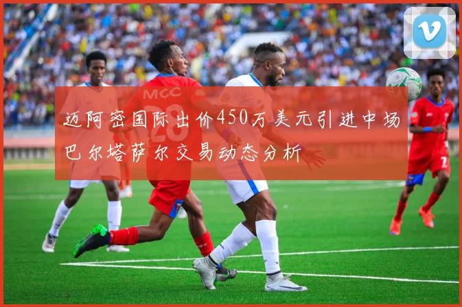 迈阿密国际出价450万美元引进中场巴尔塔萨尔交易动态分析