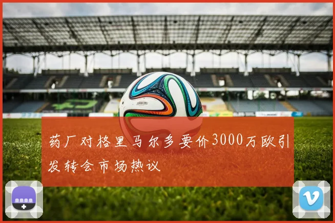 药厂对格里马尔多要价3000万欧引发转会市场热议