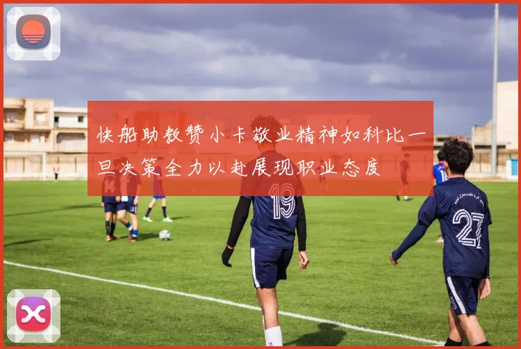 快船助教赞小卡敬业精神如科比一旦决策全力以赴展现职业态度