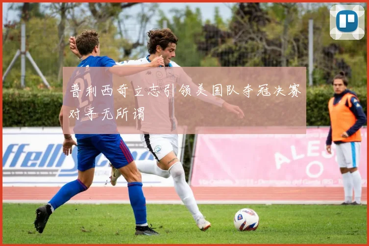 普利西奇立志引领美国队夺冠决赛对手无所谓
