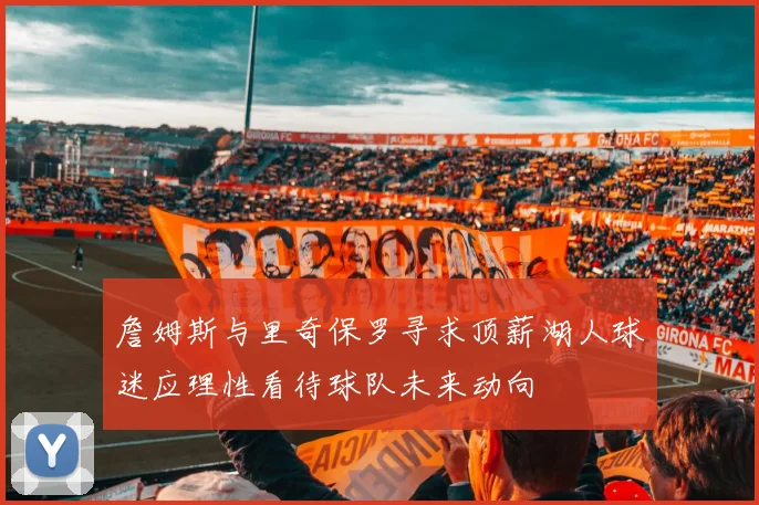 詹姆斯与里奇保罗寻求顶薪湖人球迷应理性看待球队未来动向