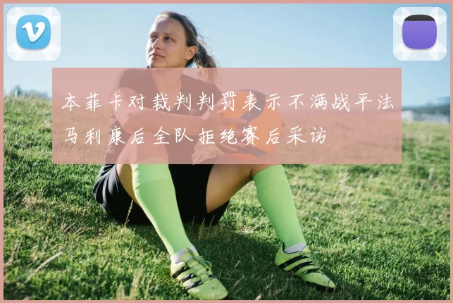 本菲卡对裁判判罚表示不满战平法马利康后全队拒绝赛后采访