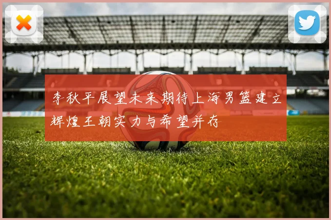 李秋平展望未来期待上海男篮建立辉煌王朝实力与希望并存