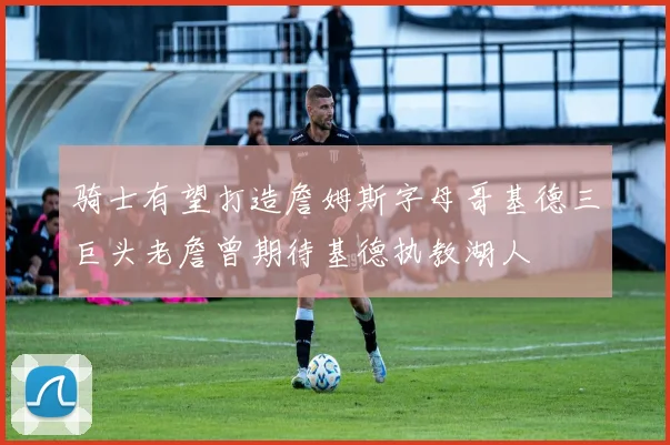 骑士有望打造詹姆斯字母哥基德三巨头老詹曾期待基德执教湖人