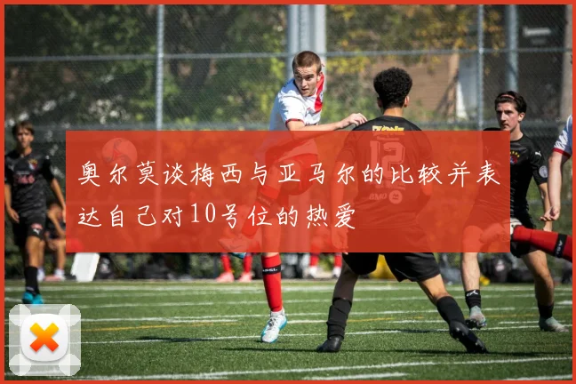 奥尔莫谈梅西与亚马尔的比较并表达自己对10号位的热爱