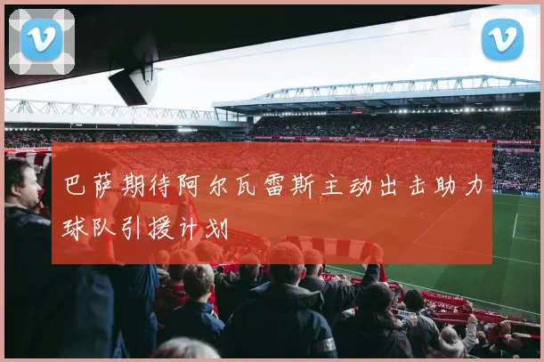 巴萨期待阿尔瓦雷斯主动出击助力球队引援计划