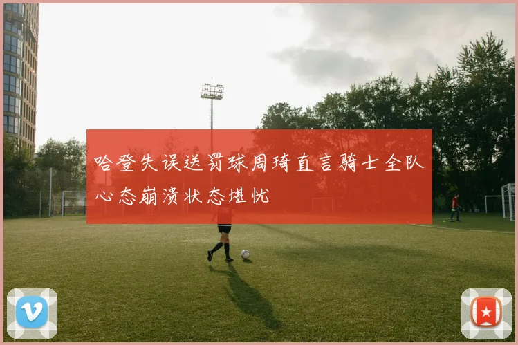 哈登失误送罚球周琦直言骑士全队心态崩溃状态堪忧